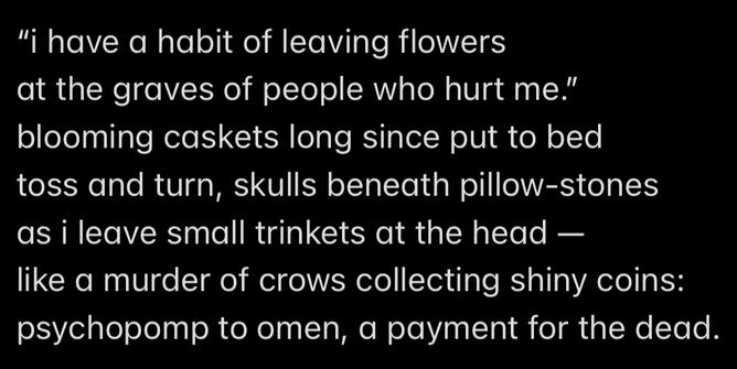 "i have a habit of leaving flowers at the graves of people who hurt me." blooming caskets long since put to bed toss and turn, skulls beneath pillow-stones as i leave small trinkets at the head, like a murder of crows collecting shiny coins: psychopomp to